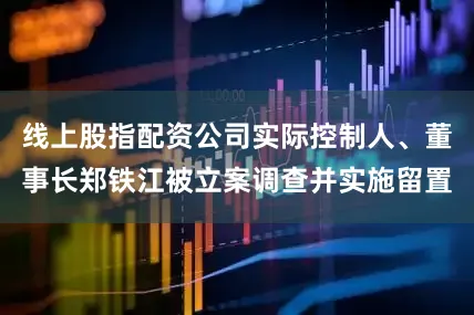 线上股指配资公司实际控制人、董事长郑铁江被立案调查并实施留置