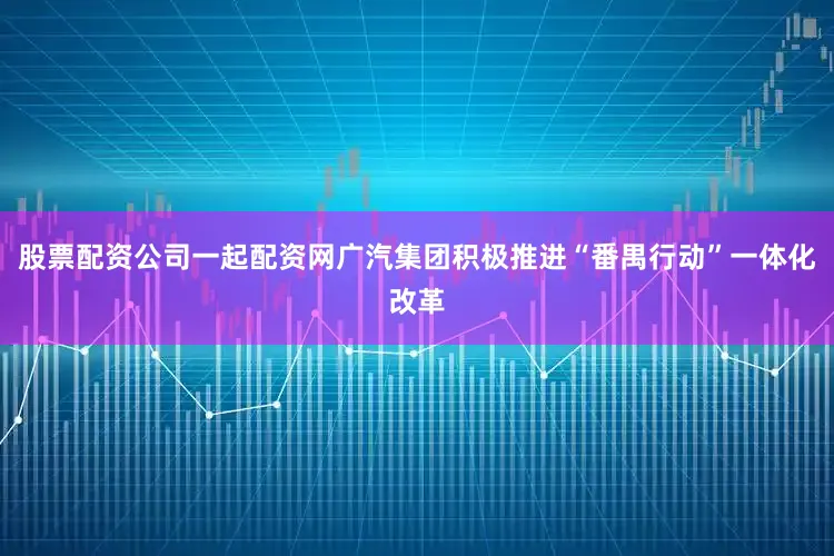 股票配资公司一起配资网广汽集团积极推进“番禺行动”一体化改革