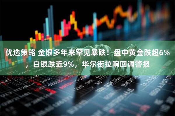 优选策略 金银多年来罕见暴跌！盘中黄金跌超6%，白银跌近9%，华尔街拉响回调警报