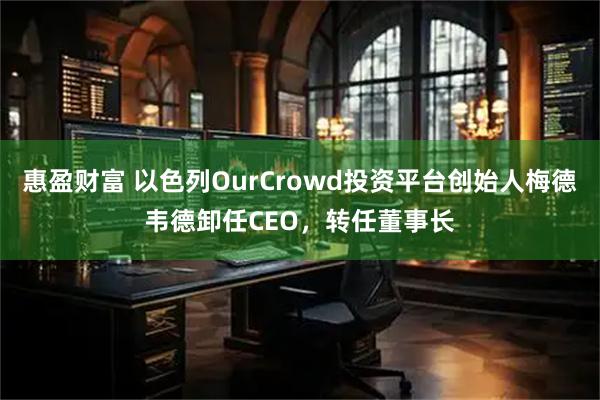 惠盈财富 以色列OurCrowd投资平台创始人梅德韦德卸任CEO，转任董事长