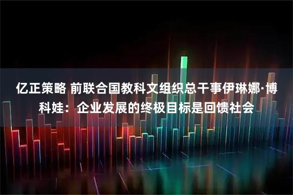 亿正策略 前联合国教科文组织总干事伊琳娜·博科娃：企业发展的终极目标是回馈社会