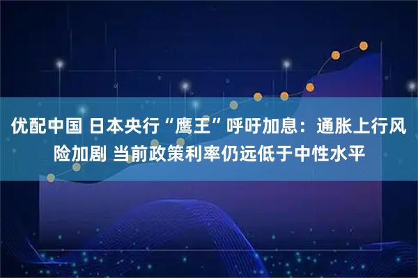 优配中国 日本央行“鹰王”呼吁加息：通胀上行风险加剧 当前政策利率仍远低于中性水平