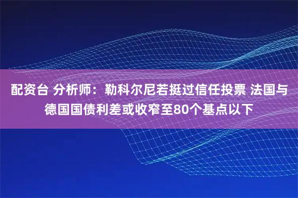 配资台 分析师：勒科尔尼若挺过信任投票 法国与德国国债利差或收窄至80个基点以下