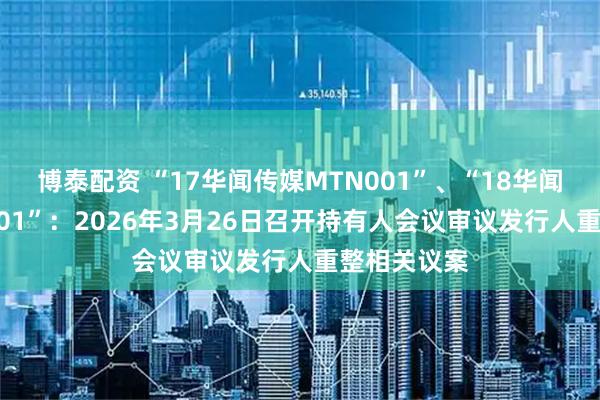 博泰配资 “17华闻传媒MTN001”、“18华闻传媒MTN001”：2026年3月26日召开持有人会议审议发行人重整相关议案