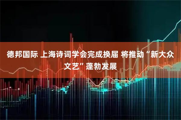 德邦国际 上海诗词学会完成换届 将推动“新大众文艺”蓬勃发展