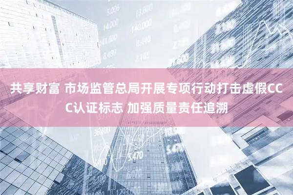 共享财富 市场监管总局开展专项行动打击虚假CCC认证标志 加强质量责任追溯