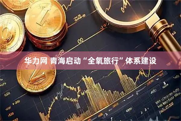 华力网 青海启动“全氧旅行”体系建设