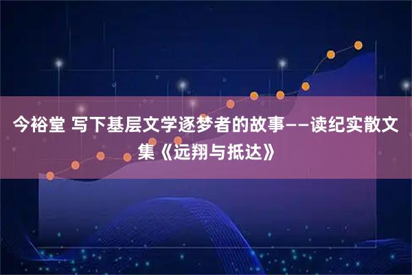 今裕堂 写下基层文学逐梦者的故事——读纪实散文集《远翔与抵达》