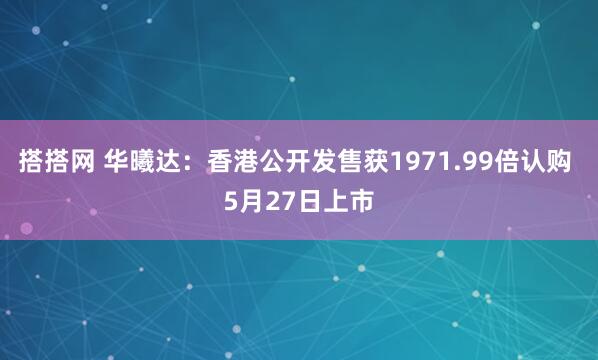 搭搭网 华曦达：香港公开发售获1971.99倍认购 5月27日上市
