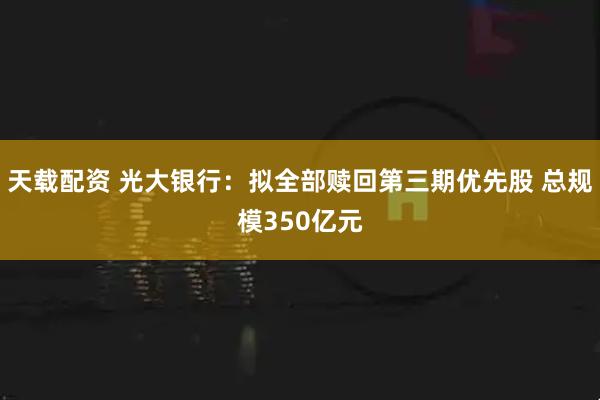 天载配资 光大银行：拟全部赎回第三期优先股 总规模350亿元