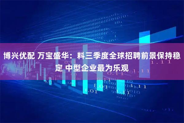 博兴优配 万宝盛华：料三季度全球招聘前景保持稳定 中型企业最为乐观