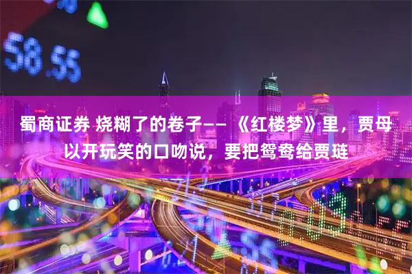 蜀商证券 烧糊了的卷子—— 《红楼梦》里,贾母以开玩笑的口吻说,要把鸳鸯给贾琏