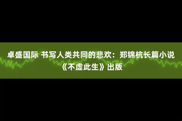 卓盛国际 书写人类共同的悲欢:郑锦杭长篇小说《不虚此生》出版