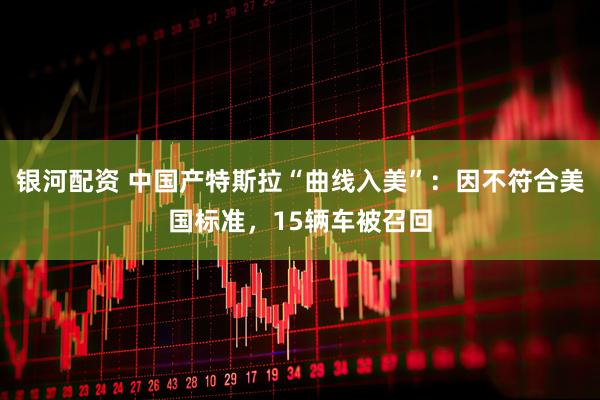 银河配资 中国产特斯拉“曲线入美”：因不符合美国标准，15辆车被召回