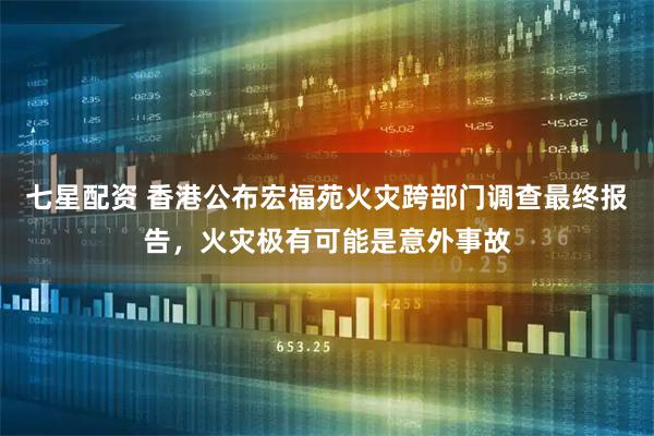 七星配资 香港公布宏福苑火灾跨部门调查最终报告，火灾极有可能是意外事故