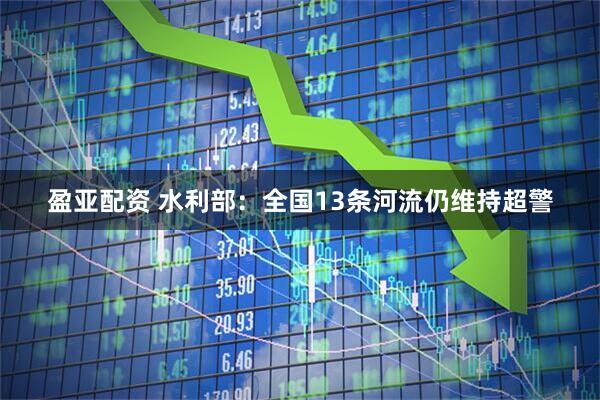 盈亚配资 水利部：全国13条河流仍维持超警