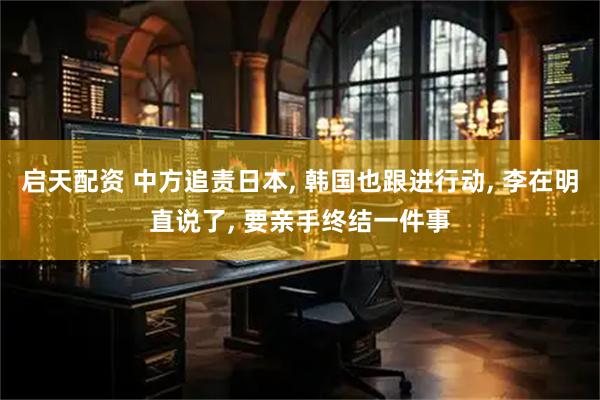 启天配资 中方追责日本, 韩国也跟进行动, 李在明直说了, 要亲手终结一件事