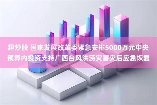 趣炒股 国家发展改革委紧急安排5000万元中央预算内投资支持广西台风洪涝灾害灾后应急恢复
