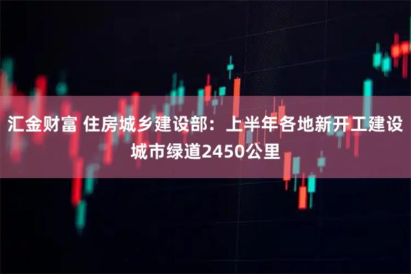 汇金财富 住房城乡建设部：上半年各地新开工建设城市绿道2450公里