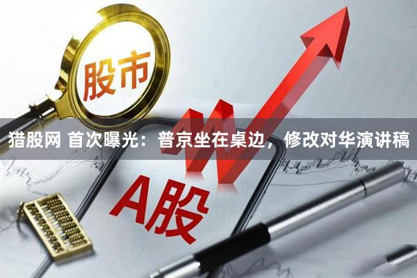 猎股网 首次曝光：普京坐在桌边，修改对华演讲稿