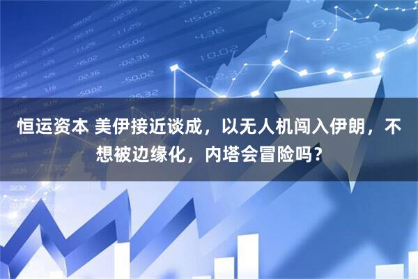 恒运资本 美伊接近谈成，以无人机闯入伊朗，不想被边缘化，内塔会冒险吗？
